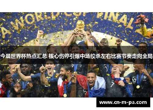 今晨世界杯热点汇总 核心伤停引爆中场绞杀左右比赛节奏走向全局