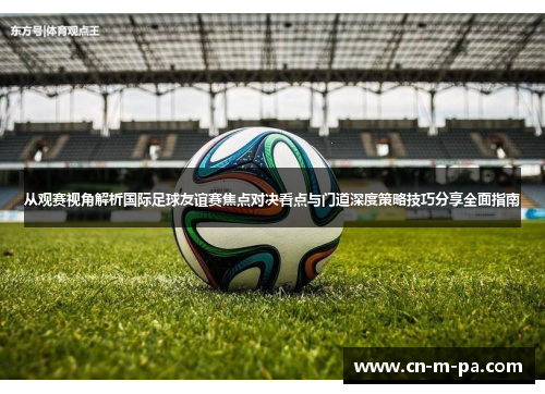 从观赛视角解析国际足球友谊赛焦点对决看点与门道深度策略技巧分享全面指南