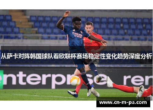 从萨卡对阵韩国球队看欧联杯赛场稳定性变化趋势深度分析