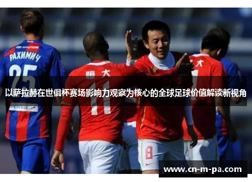 以萨拉赫在世俱杯赛场影响力观察为核心的全球足球价值解读新视角 以萨拉赫在世俱杯赛场影响力观察为核心的全球足球价值解读新视角