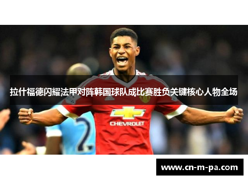 拉什福德闪耀法甲对阵韩国球队成比赛胜负关键核心人物全场 拉什福德闪耀法甲对阵韩国球队成比赛胜负关键核心人物全场