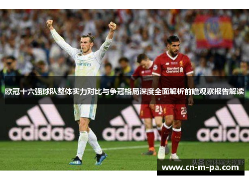 欧冠十六强球队整体实力对比与争冠格局深度全面解析前瞻观察报告解读 欧冠十六强球队整体实力对比与争冠格局深度全面解析前瞻观察报告解读