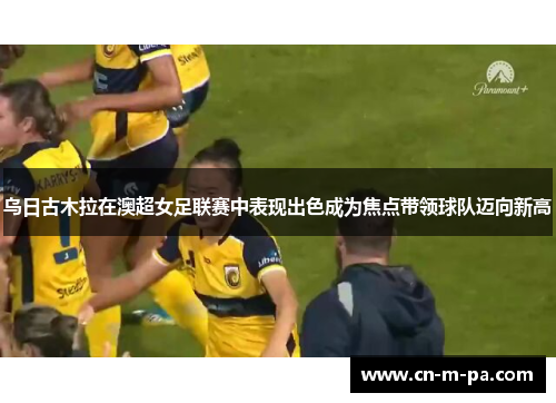 乌日古木拉在澳超女足联赛中表现出色成为焦点带领球队迈向新高 乌日古木拉在澳超女足联赛中表现出色成为焦点带领球队迈向新高