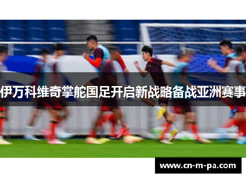 伊万科维奇掌舵国足开启新战略备战亚洲赛事