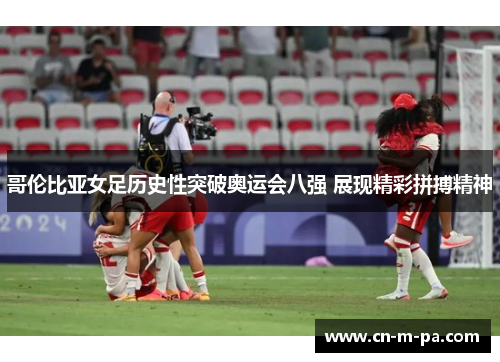 哥伦比亚女足历史性突破奥运会八强 展现精彩拼搏精神