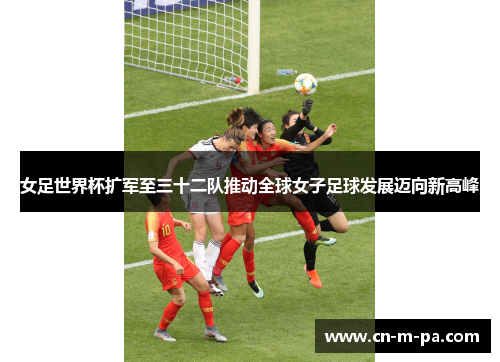 女足世界杯扩军至三十二队推动全球女子足球发展迈向新高峰