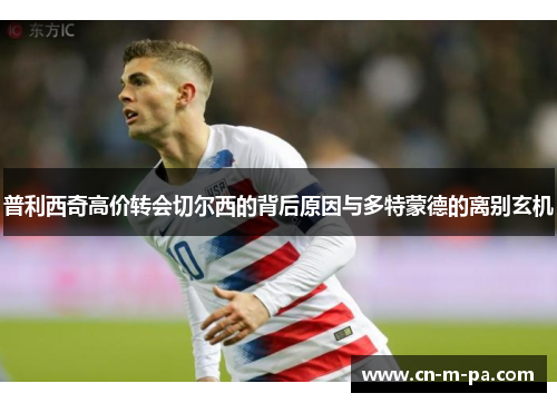 普利西奇高价转会切尔西的背后原因与多特蒙德的离别玄机 普利西奇高价转会切尔西的背后原因与多特蒙德的离别玄机