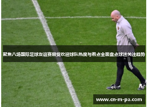 聚焦八场国际足球友谊赛最受欢迎球队热度与看点全面盘点球迷关注趋势