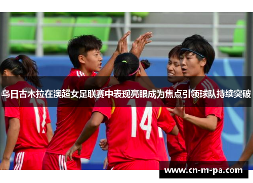 乌日古木拉在澳超女足联赛中表现亮眼成为焦点引领球队持续突破