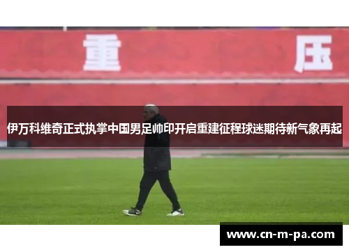 伊万科维奇正式执掌中国男足帅印开启重建征程球迷期待新气象再起