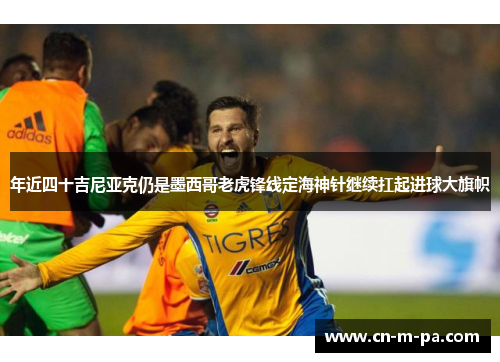 年近四十吉尼亚克仍是墨西哥老虎锋线定海神针继续扛起进球大旗帜