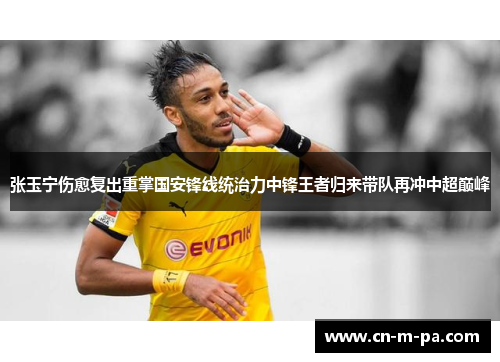 张玉宁伤愈复出重掌国安锋线统治力中锋王者归来带队再冲中超巅峰