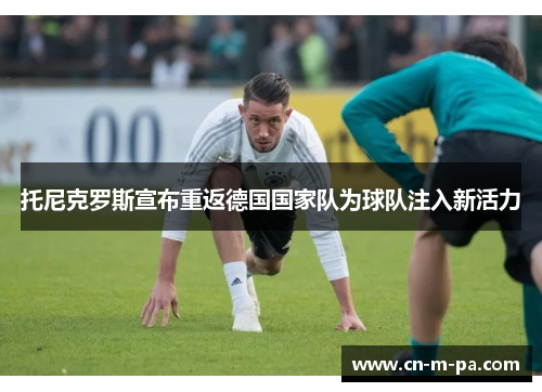 托尼克罗斯宣布重返德国国家队为球队注入新活力
