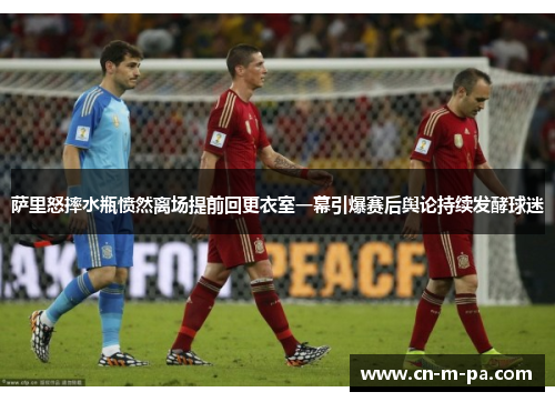 萨里怒摔水瓶愤然离场提前回更衣室一幕引爆赛后舆论持续发酵球迷 萨里怒摔水瓶愤然离场提前回更衣室一幕引爆赛后舆论持续发酵球迷