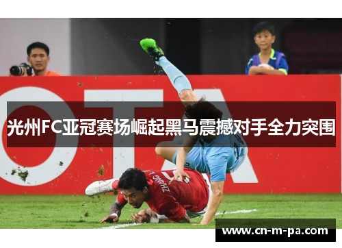 光州FC亚冠赛场崛起黑马震撼对手全力突围 光州FC亚冠赛场崛起黑马震撼对手全力突围