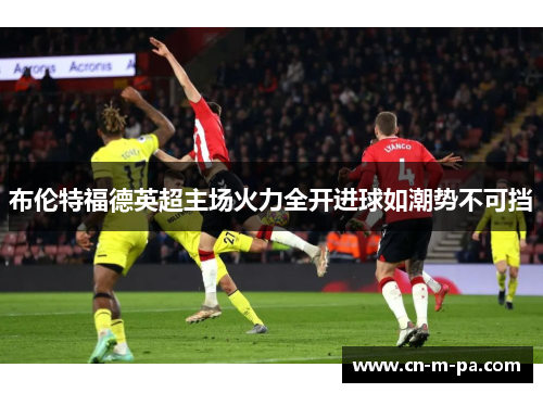 布伦特福德英超主场火力全开进球如潮势不可挡 布伦特福德英超主场火力全开进球如潮势不可挡