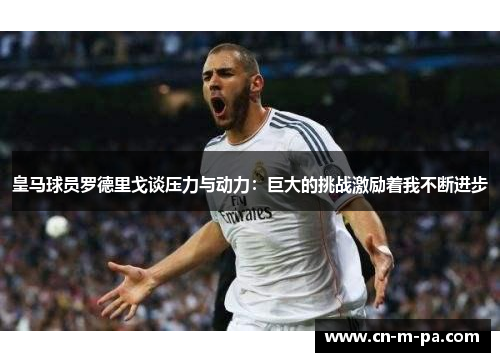 皇马球员罗德里戈谈压力与动力:巨大的挑战激励着我不断进步 皇马球员罗德里戈谈压力与动力:巨大的挑战激励着我不断进步